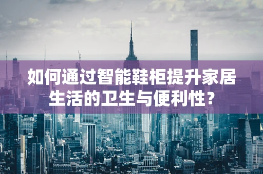 如何通过智能鞋柜提升家居生活的卫生与便利性？