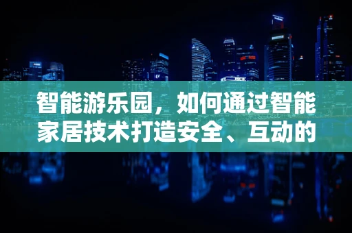 智能游乐园，如何通过智能家居技术打造安全、互动的游乐体验？