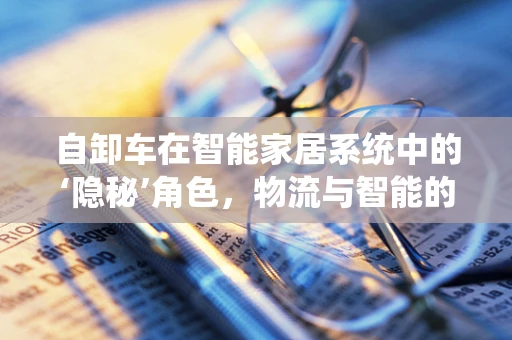 自卸车在智能家居系统中的‘隐秘’角色，物流与智能的跨界融合