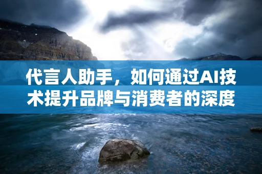代言人助手，如何通过AI技术提升品牌与消费者的深度连接？