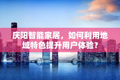 庆阳智能家居，如何利用地域特色提升用户体验？