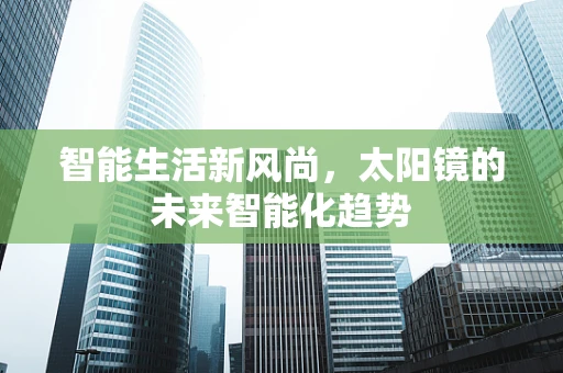 智能生活新风尚，太阳镜的未来智能化趋势