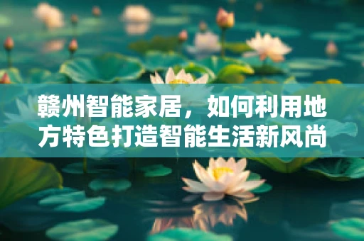 赣州智能家居，如何利用地方特色打造智能生活新风尚？