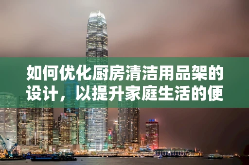 如何优化厨房清洁用品架的设计，以提升家庭生活的便利性与美观性？