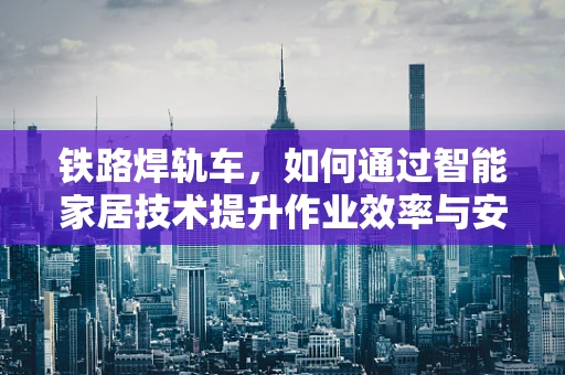 铁路焊轨车，如何通过智能家居技术提升作业效率与安全性？