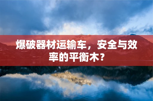 爆破器材运输车，安全与效率的平衡木？