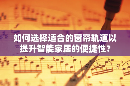 如何选择适合的窗帘轨道以提升智能家居的便捷性？