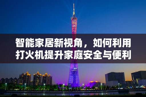智能家居新视角，如何利用打火机提升家庭安全与便利性？
