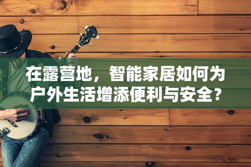 在露营地，智能家居如何为户外生活增添便利与安全？