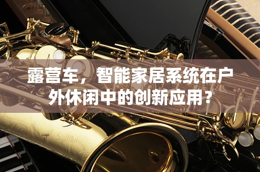 露营车，智能家居系统在户外休闲中的创新应用？