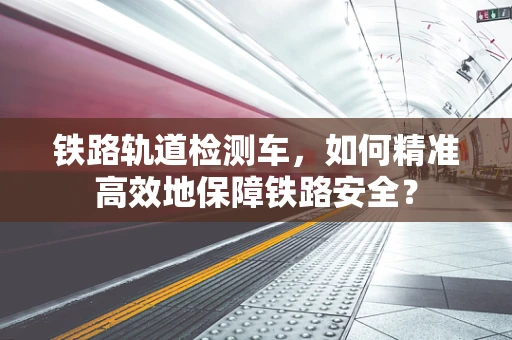 铁路轨道检测车，如何精准高效地保障铁路安全？