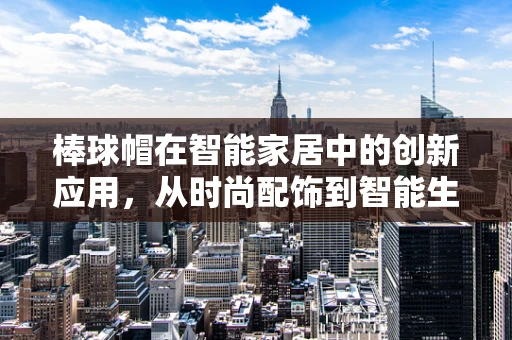 棒球帽在智能家居中的创新应用，从时尚配饰到智能生活助手？