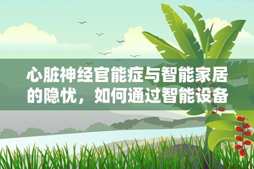 心脏神经官能症与智能家居的隐忧，如何通过智能设备监测与缓解？