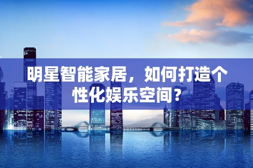 明星智能家居，如何打造个性化娱乐空间？