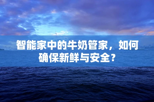 智能家中的牛奶管家，如何确保新鲜与安全？