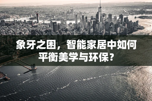 象牙之困，智能家居中如何平衡美学与环保？
