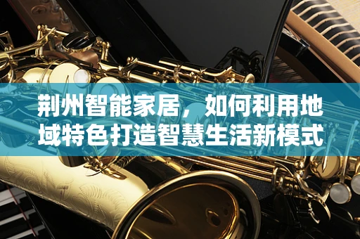 荆州智能家居，如何利用地域特色打造智慧生活新模式？