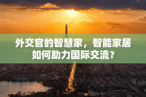 外交官的智慧家，智能家居如何助力国际交流？