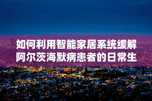 如何利用智能家居系统缓解阿尔茨海默病患者的日常生活挑战？