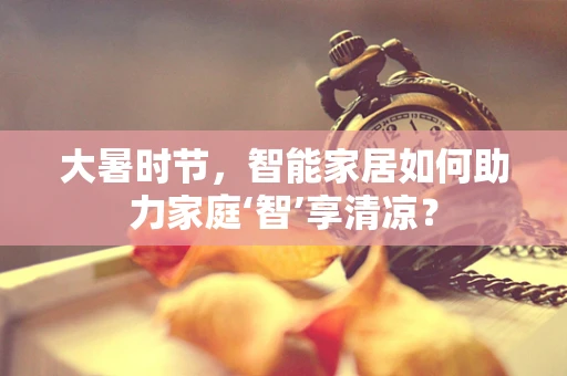 大暑时节，智能家居如何助力家庭‘智’享清凉？