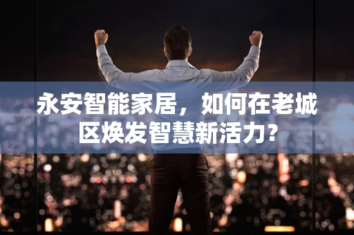永安智能家居，如何在老城区焕发智慧新活力？