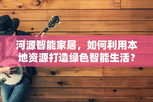 河源智能家居，如何利用本地资源打造绿色智能生活？