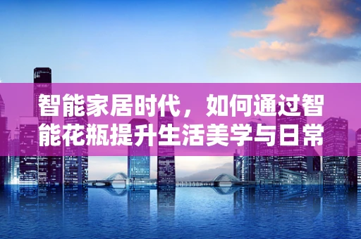 智能家居时代，如何通过智能花瓶提升生活美学与日常便利？