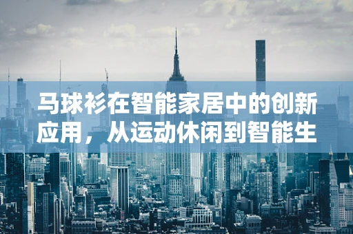 马球衫在智能家居中的创新应用，从运动休闲到智能生活