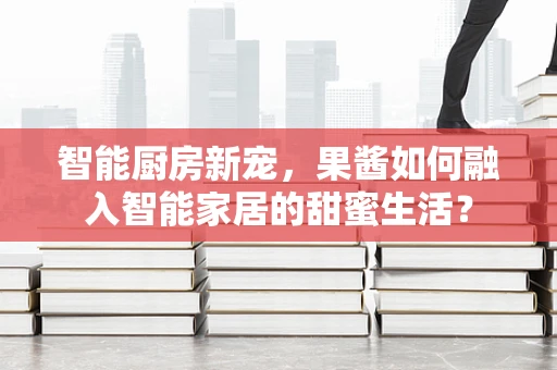 智能厨房新宠，果酱如何融入智能家居的甜蜜生活？