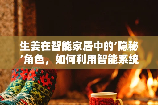 生姜在智能家居中的‘隐秘’角色，如何利用智能系统提升厨房健康小妙招？