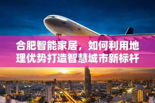 合肥智能家居，如何利用地理优势打造智慧城市新标杆？