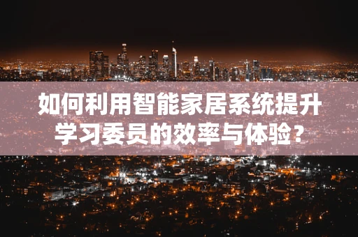 如何利用智能家居系统提升学习委员的效率与体验？