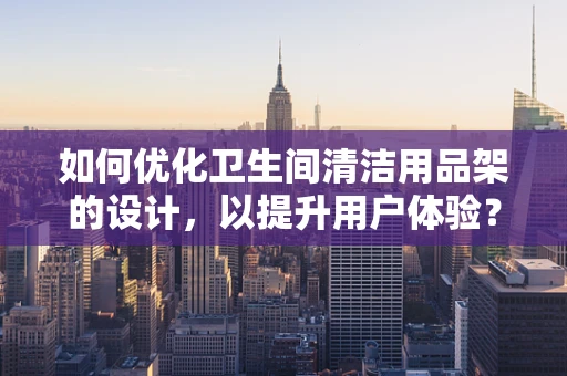 如何优化卫生间清洁用品架的设计，以提升用户体验？
