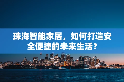 珠海智能家居，如何打造安全便捷的未来生活？