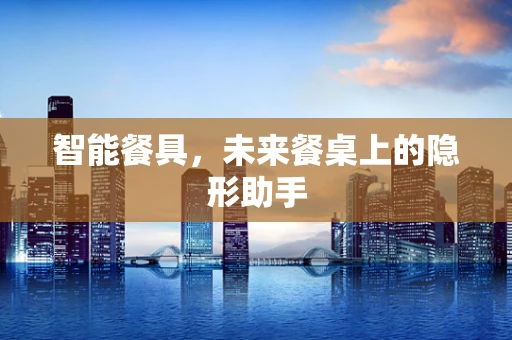 智能餐具，未来餐桌上的隐形助手