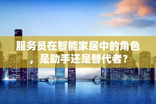 服务员在智能家居中的角色，是助手还是替代者？