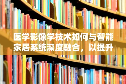 医学影像学技术如何与智能家居系统深度融合，以提升健康管理效率？