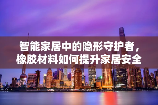 智能家居中的隐形守护者，橡胶材料如何提升家居安全？