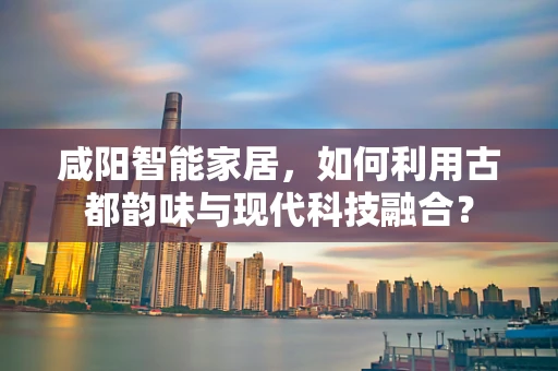 咸阳智能家居，如何利用古都韵味与现代科技融合？