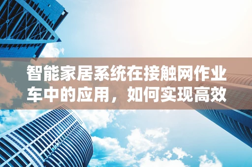 智能家居系统在接触网作业车中的应用，如何实现高效、安全的远程监控？