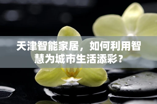 天津智能家居，如何利用智慧为城市生活添彩？