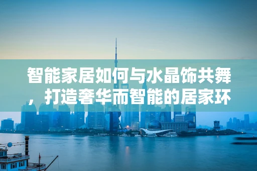 智能家居如何与水晶饰共舞，打造奢华而智能的居家环境？