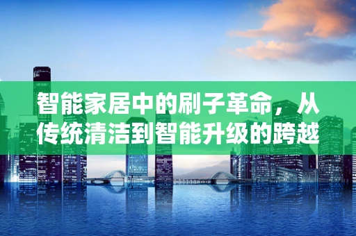智能家居中的刷子革命，从传统清洁到智能升级的跨越