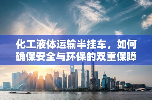 化工液体运输半挂车，如何确保安全与环保的双重保障？
