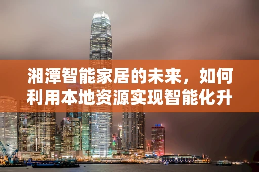 湘潭智能家居的未来，如何利用本地资源实现智能化升级？