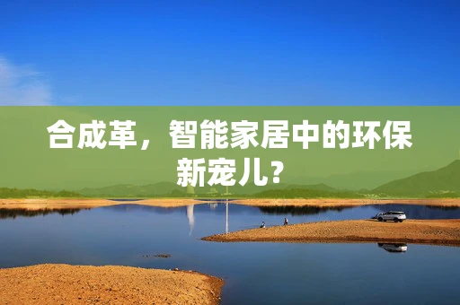 合成革，智能家居中的环保新宠儿？
