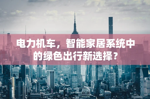 电力机车，智能家居系统中的绿色出行新选择？