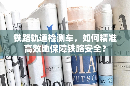 铁路轨道检测车，如何精准高效地保障铁路安全？