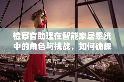 检察官助理在智能家居系统中的角色与挑战，如何确保数据安全与合规？