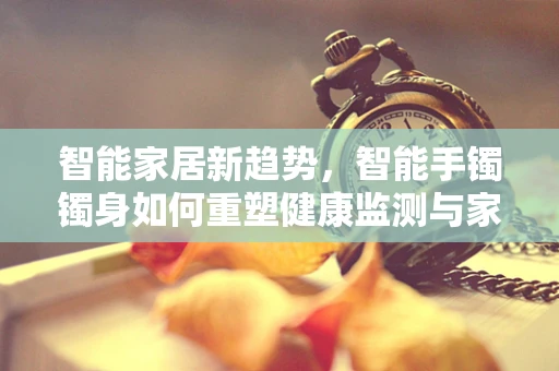 智能家居新趋势，智能手镯镯身如何重塑健康监测与家居互动？